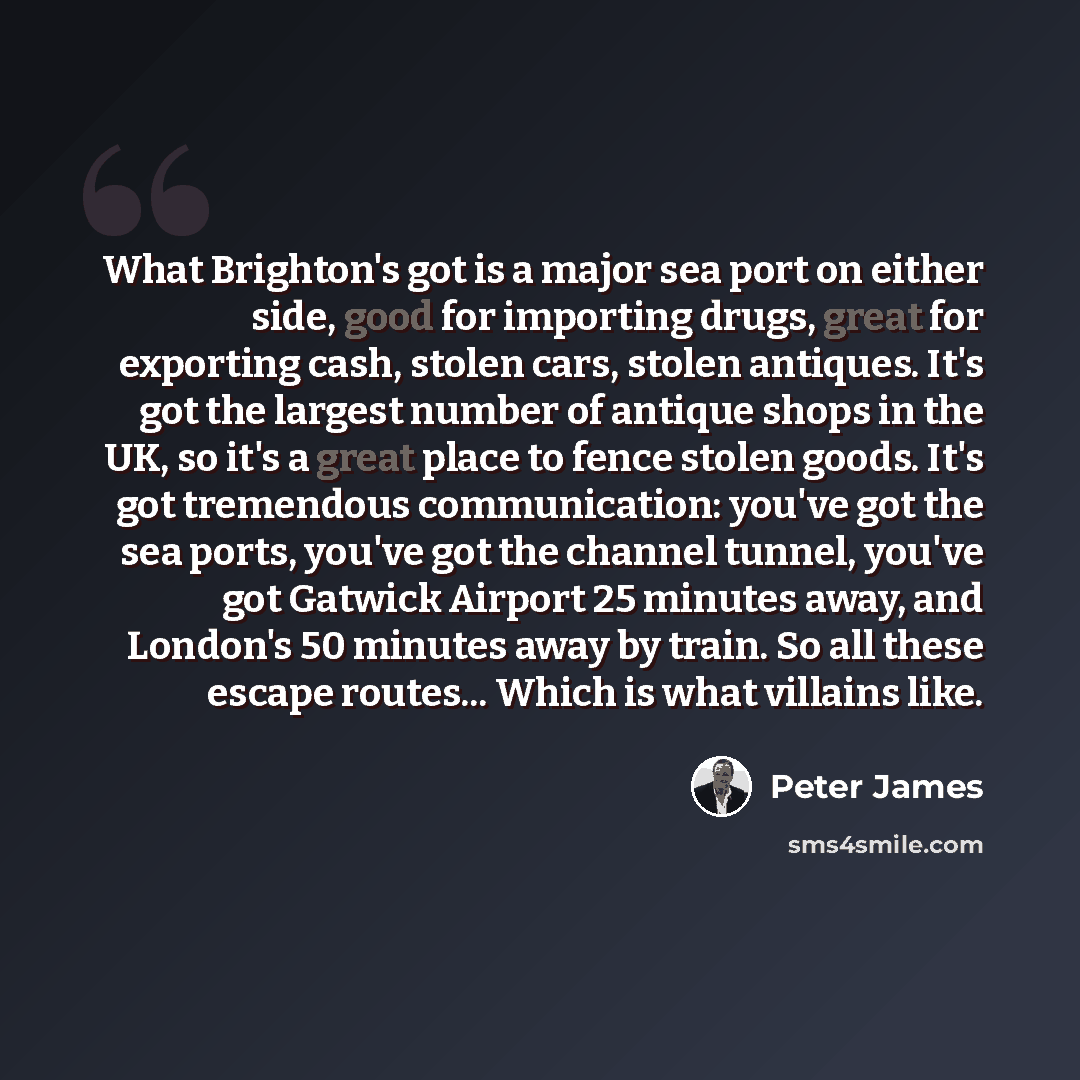 “What Brighton's got is a major sea port on either side, good for importing drugs, great for exporting cash, stolen cars, stolen antiques. It's got the largest number of antique shops in the UK, so it's a great place to fence stolen goods. It's got tremendous communication: you've got the sea…” quote by Peter James