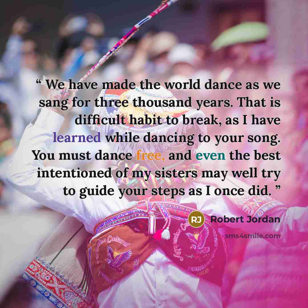 “We have made the world dance as we sang for three thousand years. That is difficult habit to break, as I have learned while dancing to your song. You must dance free, and even the best intentioned of my sisters may well try to guide your steps as I once did.” quote by Robert Jordan