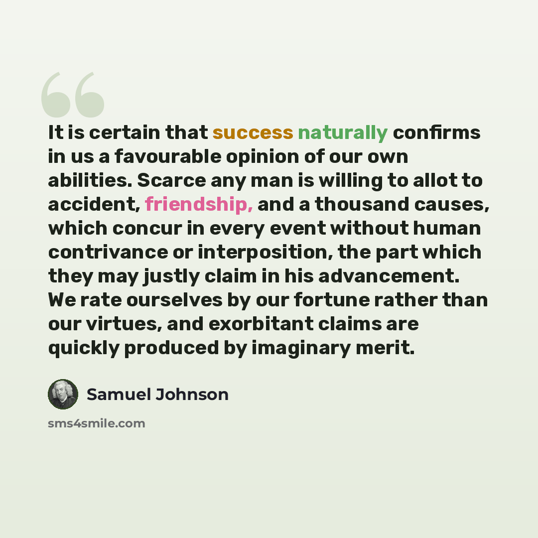 “It is certain that success naturally confirms in us a favourable opinion of our own abilities. Scarce any man is willing to allot to accident, friendship, and a thousand causes, which concur in every event without human contrivance or interposition, the part which they may justly claim in his…” quote by Samuel Johnson