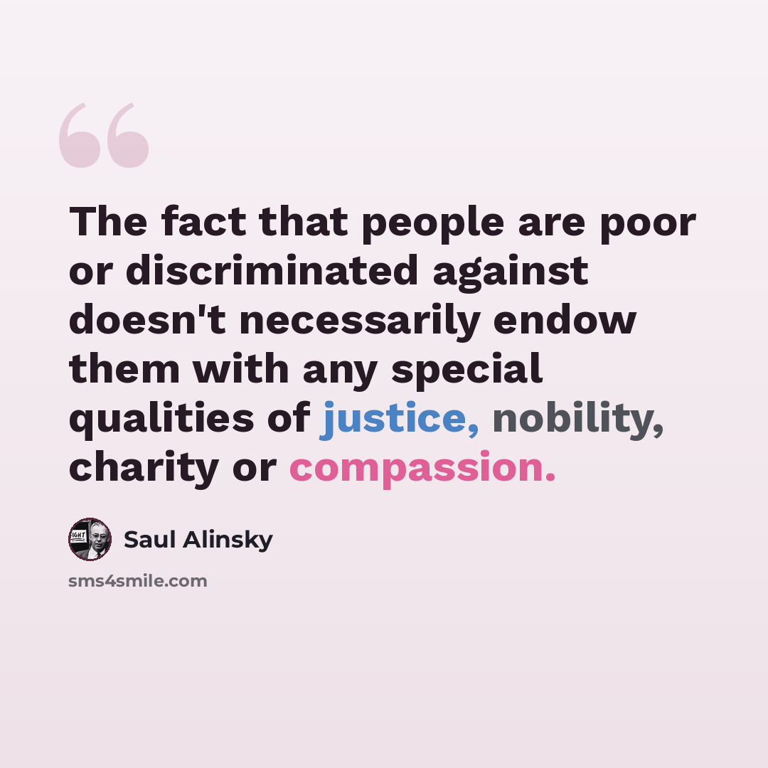 “The fact that people are poor or discriminated against doesn't necessarily endow them with any special qualities of justice, nobility, charity or compassion.” quote by Saul Alinsky