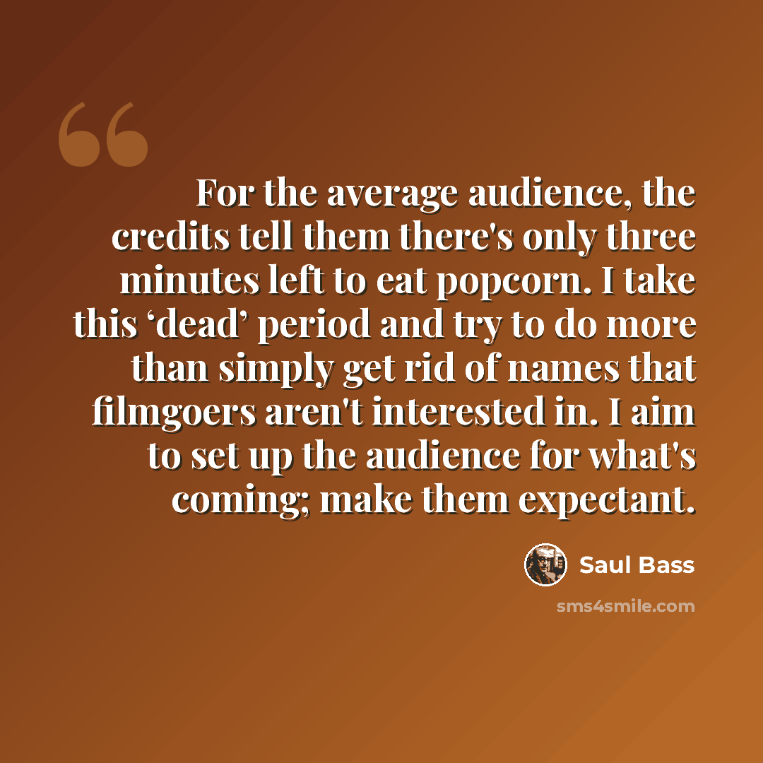 “For the average audience, the credits tell them there's only three minutes left to eat popcorn. I take this ‘dead’ period and try to do more than simply get rid of names that filmgoers aren't interested in. I aim to set up the audience for what's coming; make them expectant.” quote by Saul Bass