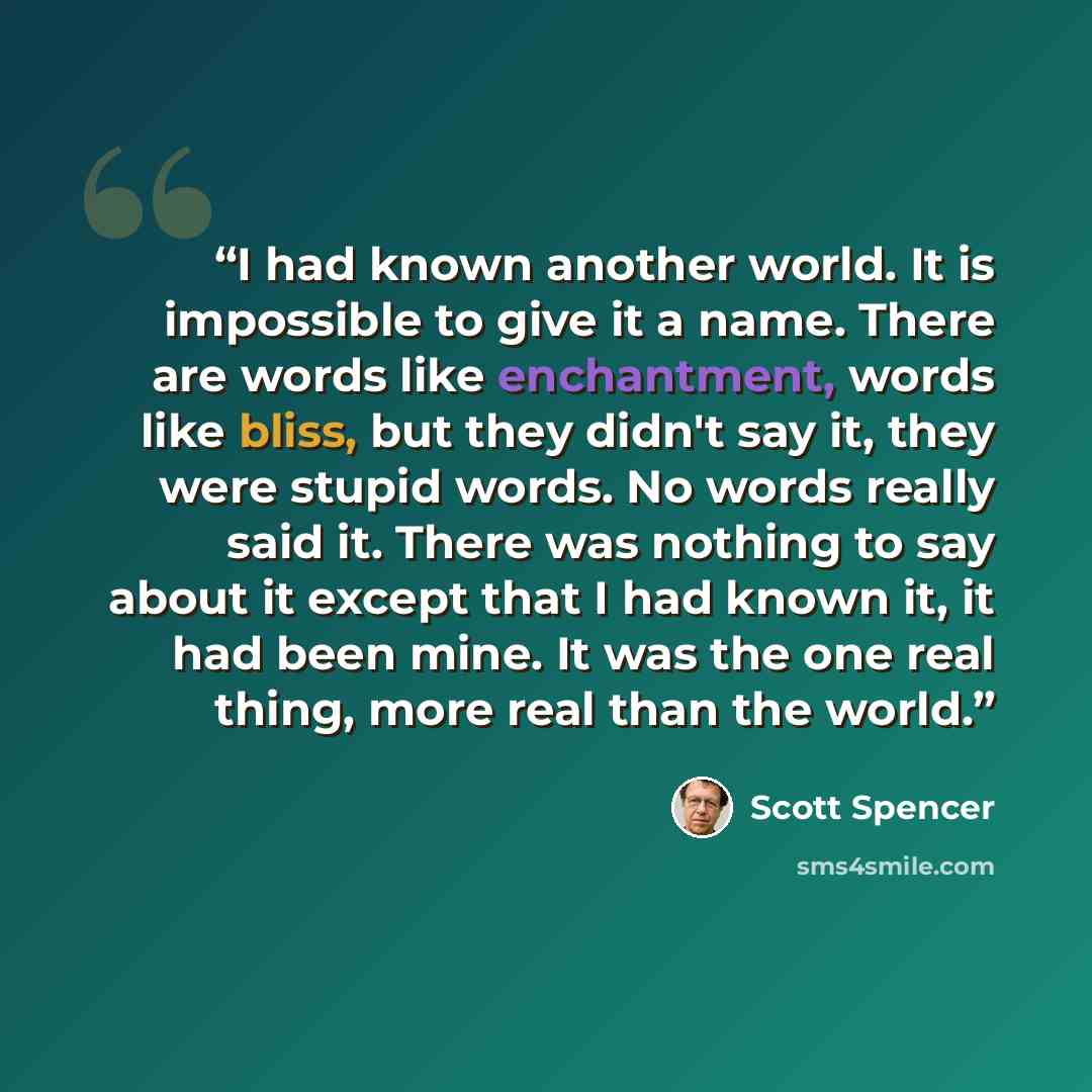 “I had known another world. It is impossible to give it a name. There are words like enchantment, words like bliss, but they didn't say it, they were stupid words. No words really said it. There was nothing to say about it except that I had known it, it had been mine. It was the one real thing…” quote by Scott Spencer