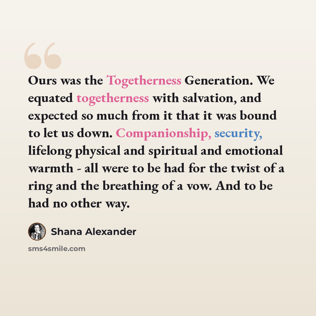 “Ours was the Togetherness Generation. We equated togetherness with salvation, and expected so much from it that it was bound to let us down. Companionship, security, lifelong physical and spiritual and emotional warmth - all were to be had for the twist of a ring and the breathing of a vow. And to…” quote by Shana Alexander