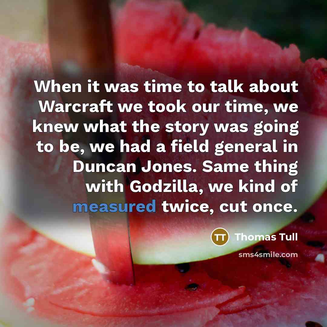 “When it was time to talk about Warcraft we took our time, we knew what the story was going to be, we had a field general in Duncan Jones. Same thing with Godzilla, we kind of measured twice, cut once.” quote by Thomas Tull