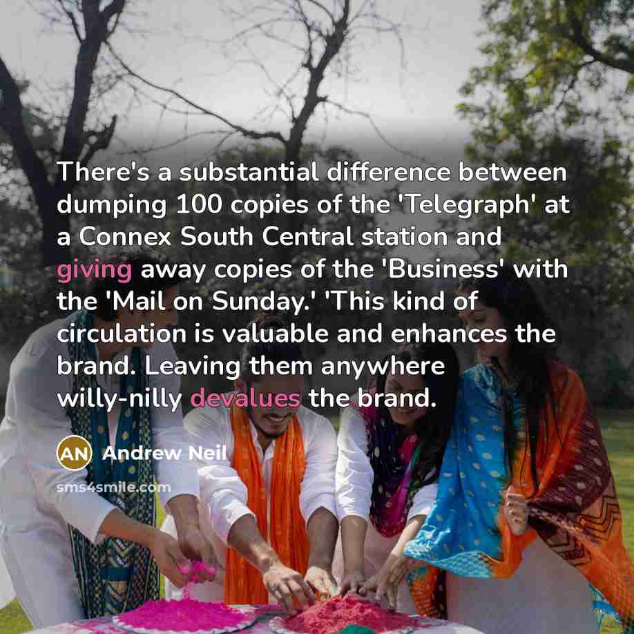 “There's a substantial difference between dumping 100 copies of the 'Telegraph' at a Connex South Central station and giving away copies of the 'Business' with the 'Mail on Sunday.' 'This kind of circulation is valuable and enhances the brand. Leaving them anywhere willy-nilly devalues the brand.” quote by Andrew Neil