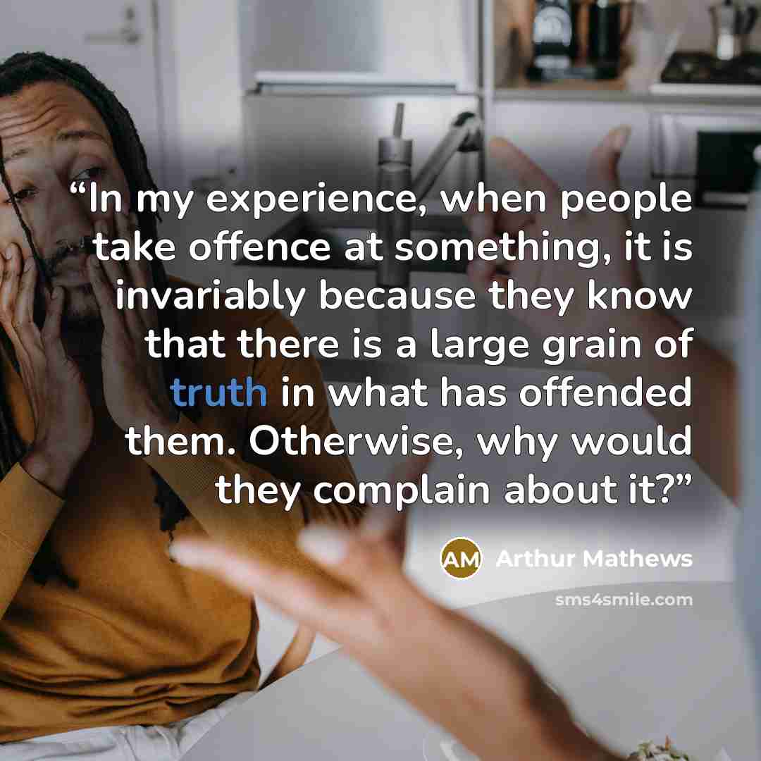 “In my experience, when people take offence at something, it is invariably because they know that there is a large grain of truth in what has offended them. Otherwise, why would they complain about it?” quote by arthur mathews