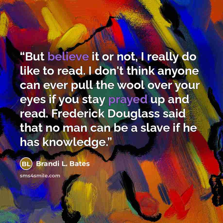 “But believe it or not, I really do like to read. I don't think anyone can ever pull the wool over your eyes if you stay prayed up and read. Frederick Douglass said that no man can be a slave if he has knowledge.” quote by Brandi L. Bates