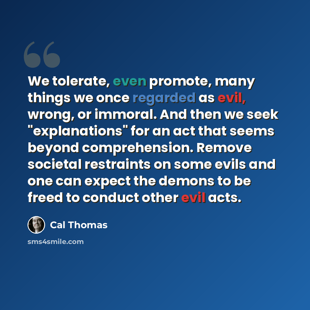 “We tolerate, even promote, many things we once regarded as evil, wrong, or immoral. And then we seek "explanations" for an act that seems beyond comprehension. Remove societal restraints on some evils and one can expect the demons to be freed to conduct other evil acts.” quote by Cal Thomas