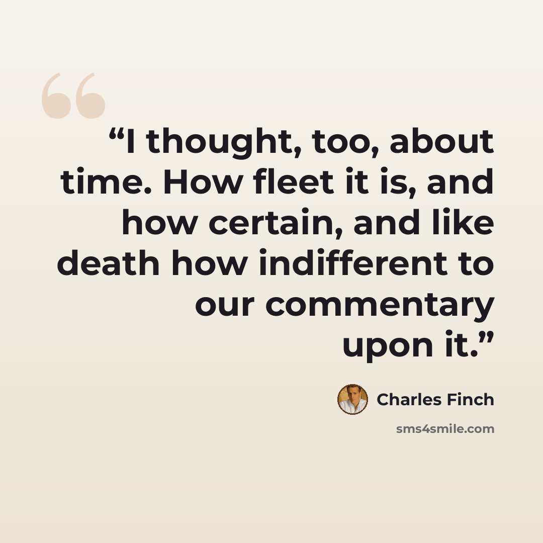 “I thought, too, about time. How fleet it is, and how certain, and like death how indifferent to our commentary upon it.” quote by Charles Finch