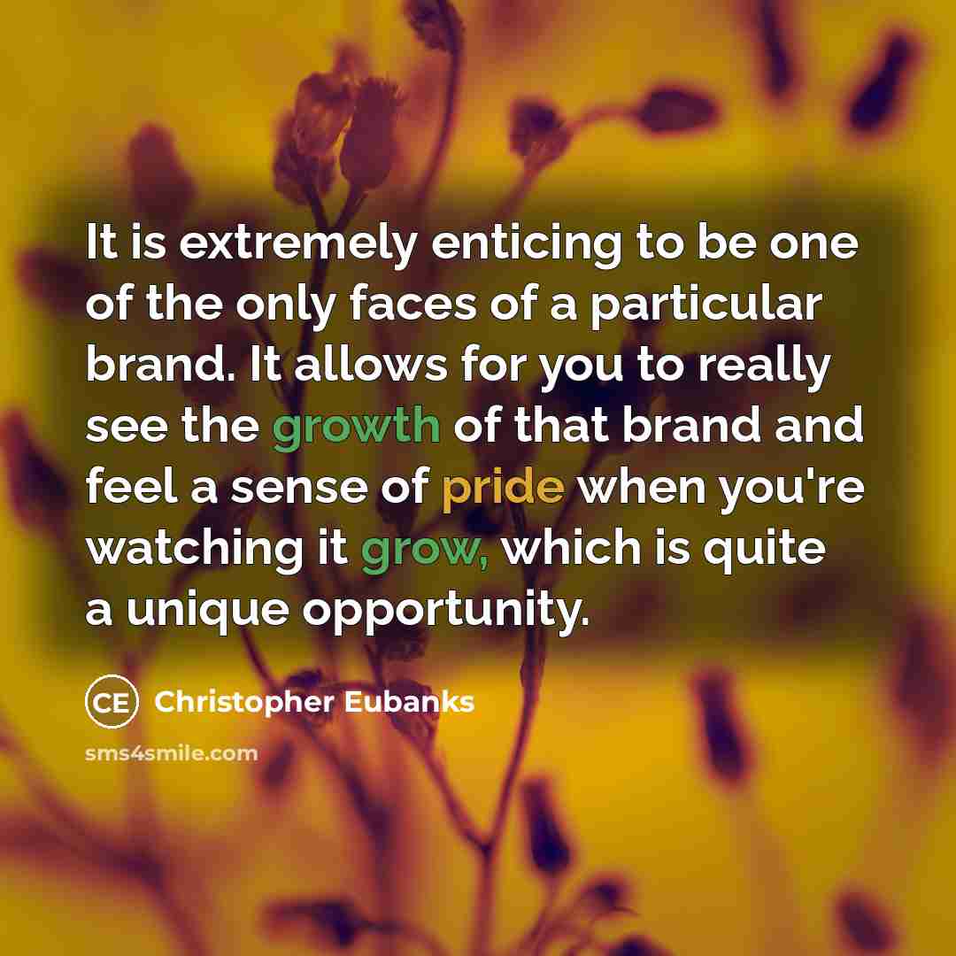 “It is extremely enticing to be one of the only faces of a particular brand. It allows for you to really see the growth of that brand and feel a sense of pride when you're watching it grow, which is quite a unique opportunity.” quote by Christopher Eubanks