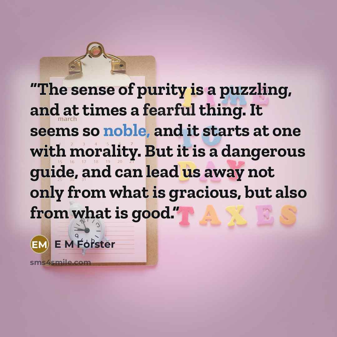 “The sense of purity is a puzzling, and at times a fearful thing. It seems so noble, and it starts at one with morality. But it is a dangerous guide, and can lead us away not only from what is gracious, but also from what is good.” quote by E M Forster