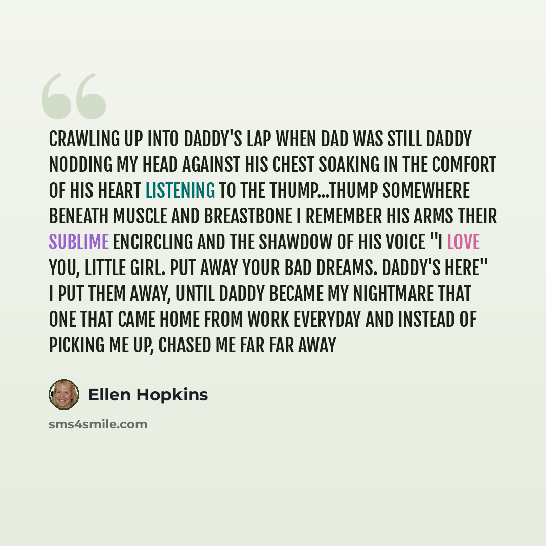 “crawling up into daddy's lap when dad was still DADDY nodding my head against his chest soaking in the comfort of his heart LISTENING to the thump...thump somewhere beneath muscle and breastbone I remember his arms their sublime ENCIRCLING and the shawdow of his voice "I love you, little girl. Put…” quote by Ellen Hopkins