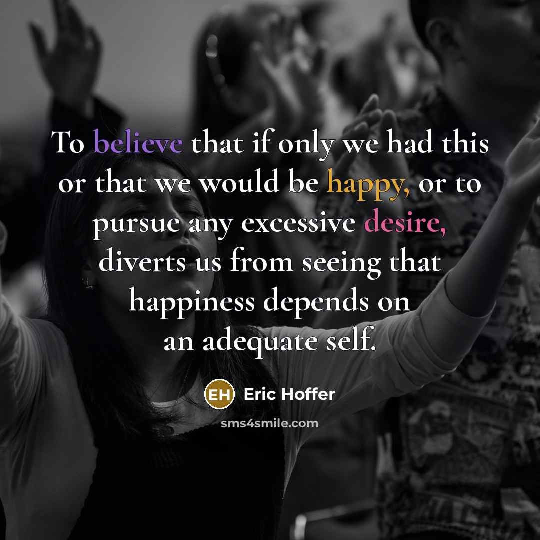 “To believe that if only we had this or that we would be happy, or to pursue any excessive desire, diverts us from seeing that happiness depends on an adequate self.” quote by Eric Hoffer