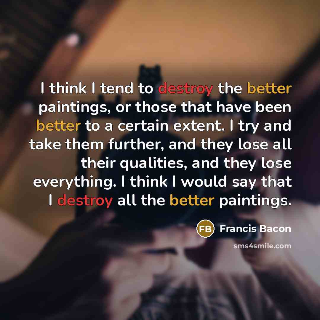“I think I tend to destroy the better paintings, or those that have been better to a certain extent. I try and take them further, and they lose all their qualities, and they lose everything. I think I would say that I destroy all the better paintings.” quote by Francis Bacon