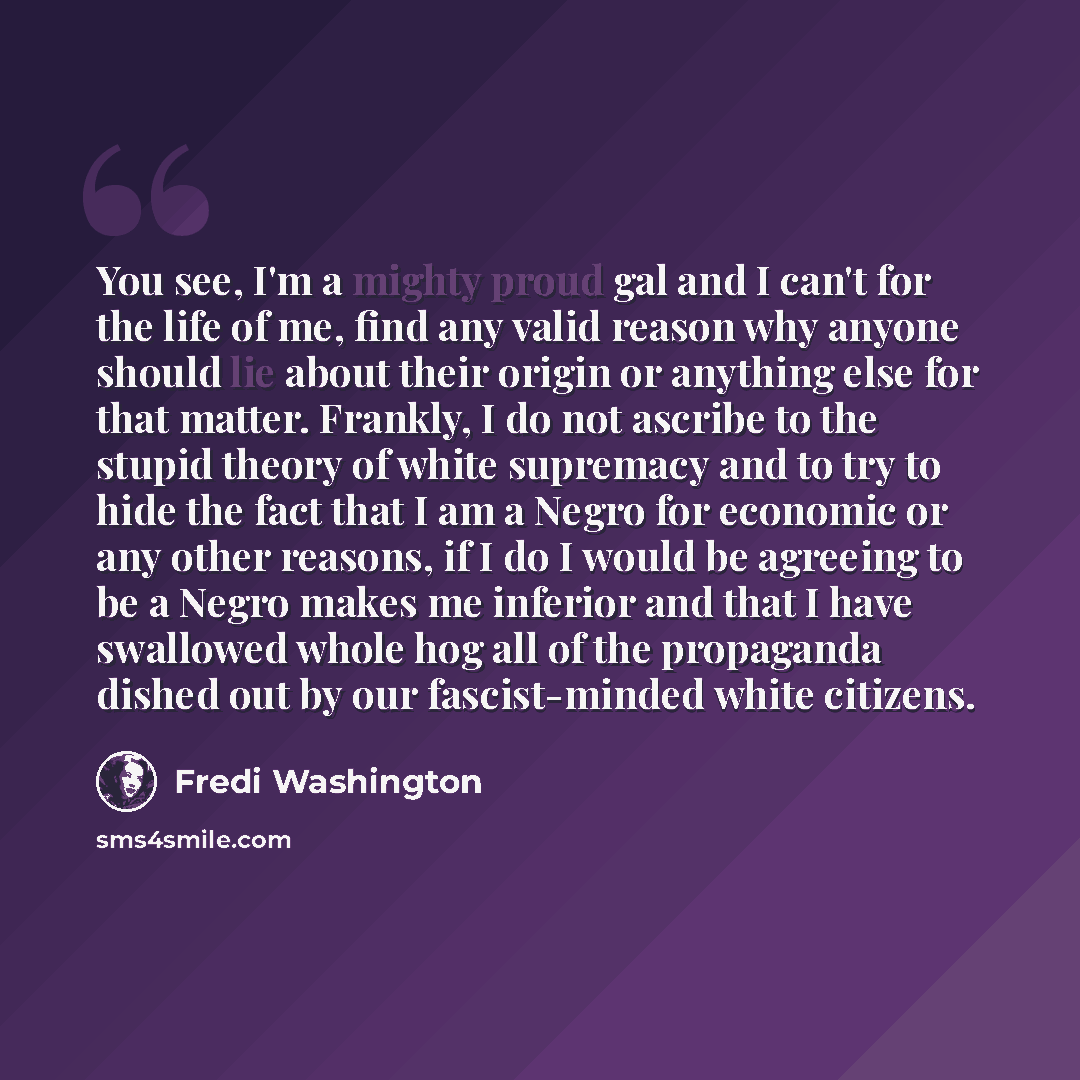 “You see, I'm a mighty proud gal and I can't for the life of me, find any valid reason why anyone should lie about their origin or anything else for that matter. Frankly, I do not ascribe to the stupid theory of white supremacy and to try to hide the fact that I am a Negro for economic or any other…” quote by Fredi Washington