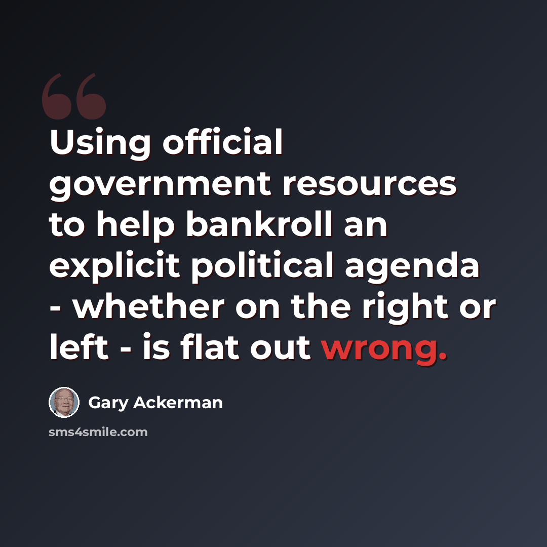 “Using official government resources to help bankroll an explicit political agenda - whether on the right or left - is flat out wrong.” quote by Gary Ackerman