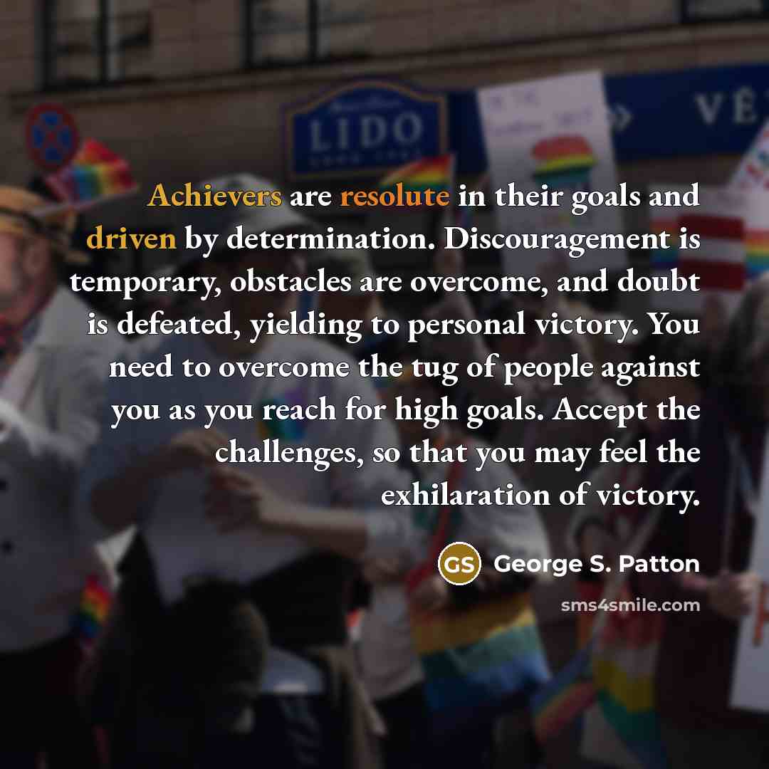 “Achievers are resolute in their goals and driven by determination. Discouragement is temporary, obstacles are overcome, and doubt is defeated, yielding to personal victory. You need to overcome the tug of people against you as you reach for high goals. Accept the challenges, so that you may feel…” quote by George S. Patton