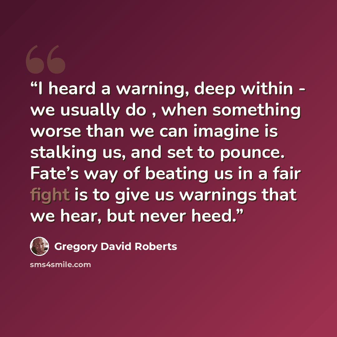 “I heard a warning, deep within - we usually do , when something worse than we can imagine is stalking us, and set to pounce. Fate’s way of beating us in a fair fight is to give us warnings that we hear, but never heed.” quote by Gregory David Roberts