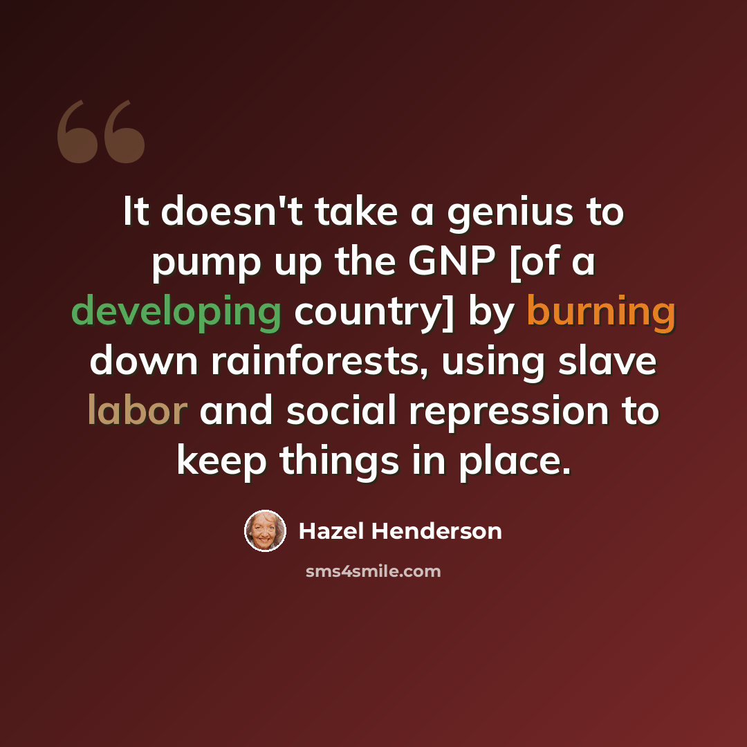 “It doesn't take a genius to pump up the GNP [of a developing country] by burning down rainforests, using slave labor and social repression to keep things in place.” quote by Hazel Henderson