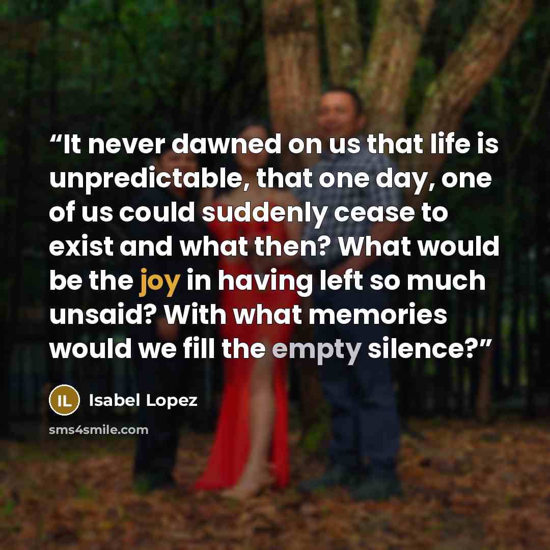 “It never dawned on us that life is unpredictable, that one day, one of us could suddenly cease to exist and what then? What would be the joy in having left so much unsaid? With what memories would we fill the empty silence?” quote by Isabel Lopez