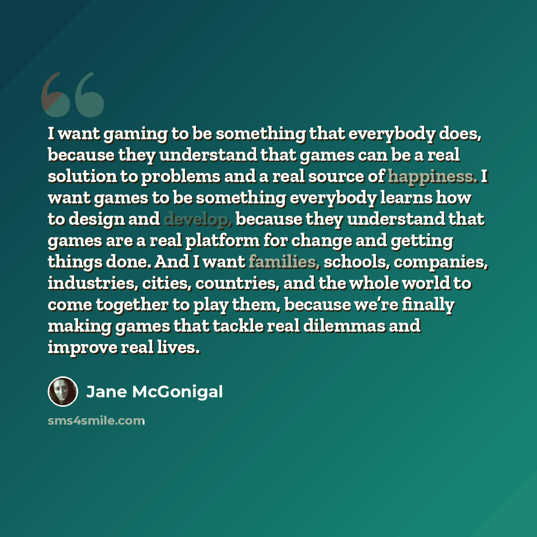 “I want gaming to be something that everybody does, because they understand that games can be a real solution to problems and a real source of happiness. I want games to be something everybody learns how to design and develop, because they understand that games are a real platform for change and…” quote by Jane McGonigal