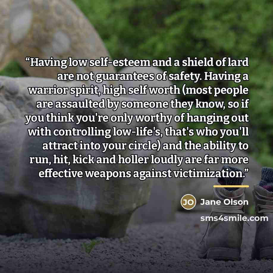 “Having low self-esteem and a shield of lard are not guarantees of safety. Having a warrior spirit, high self worth (most people are assaulted by someone they know, so if you think you're only worthy of hanging out with controlling low-life's, that's who you'll attract into your circle) and the…” quote by Jane Olson