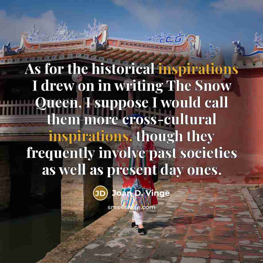 “As for the historical inspirations I drew on in writing The Snow Queen, I suppose I would call them more cross-cultural inspirations, though they frequently involve past societies as well as present day ones.” quote by Joan D. Vinge