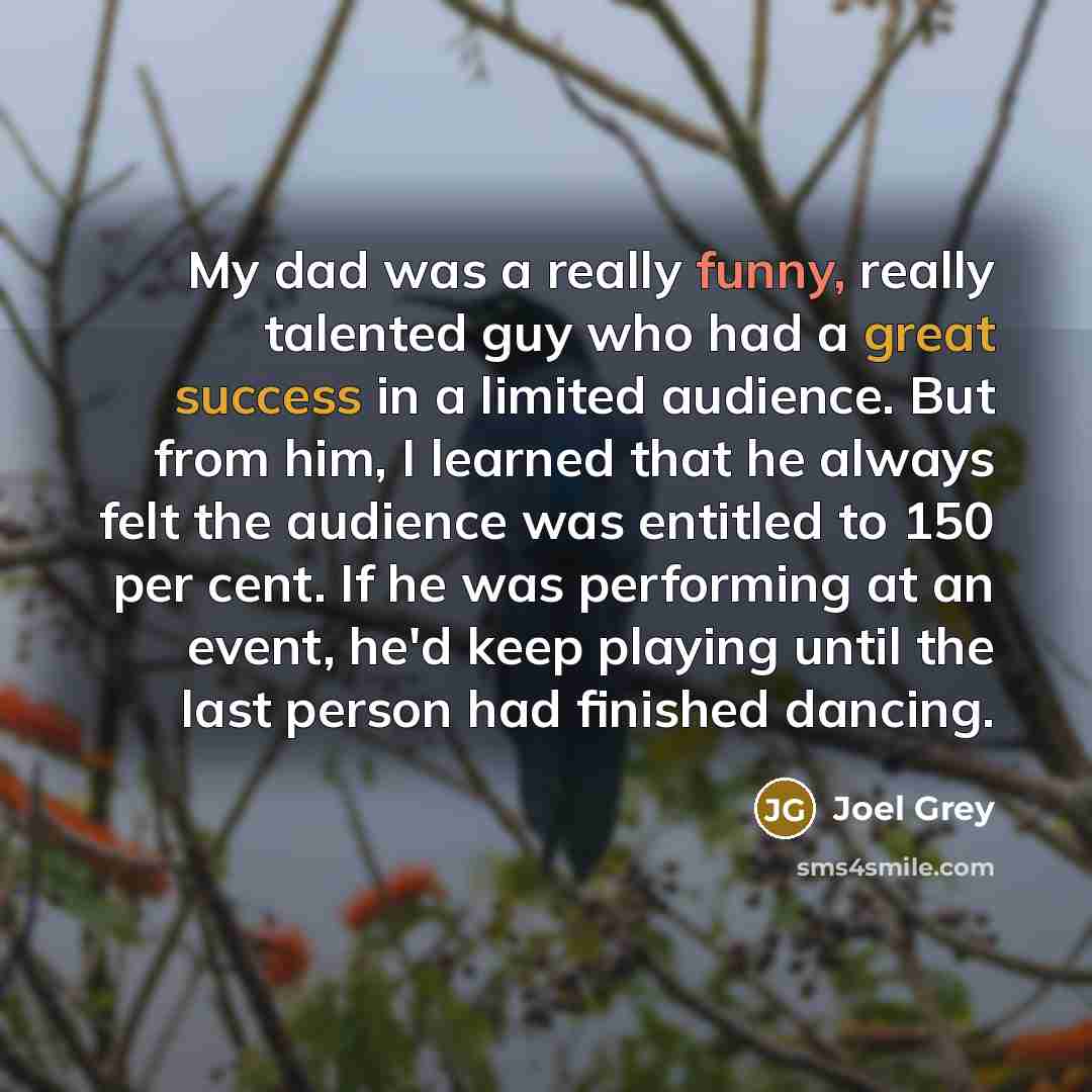 “My dad was a really funny, really talented guy who had a great success in a limited audience. But from him, I learned that he always felt the audience was entitled to 150 per cent. If he was performing at an event, he'd keep playing until the last person had finished dancing.” quote by Joel Grey