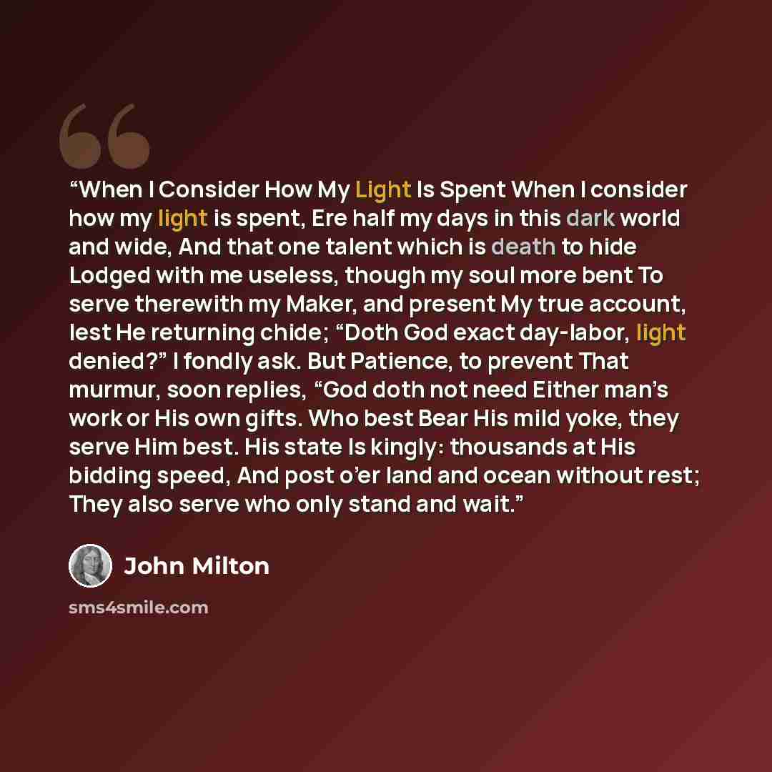 “When I Consider How My Light Is Spent When I consider how my light is spent, Ere half my days in this dark world and wide, And that one talent which is death to hide Lodged with me useless, though my soul more bent To serve therewith my Maker, and present My true account, lest He returning chide…” quote by John Milton