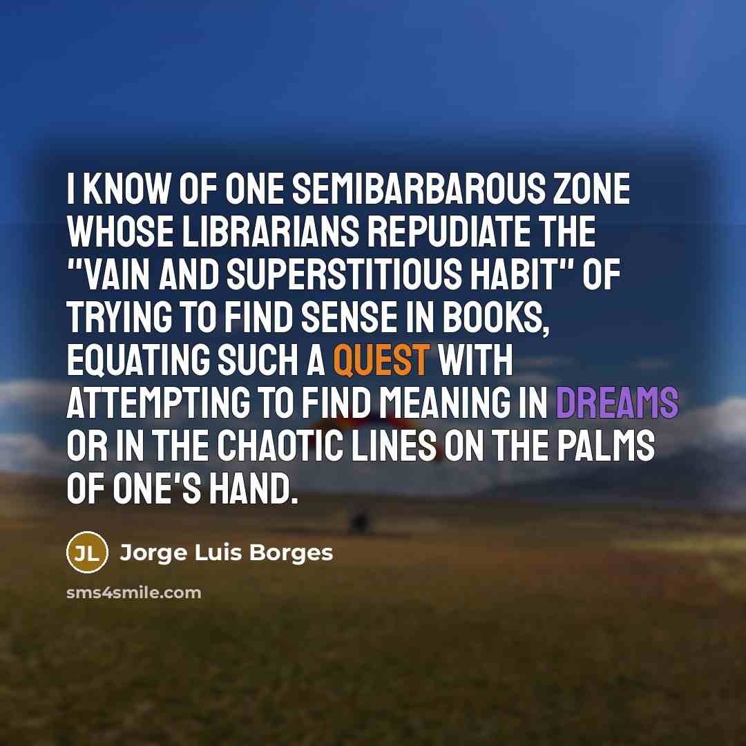 “I know of one semibarbarous zone whose librarians repudiate the "vain and superstitious habit" of trying to find sense in books, equating such a quest with attempting to find meaning in dreams or in the chaotic lines on the palms of one's hand.” quote by Jorge Luis Borges