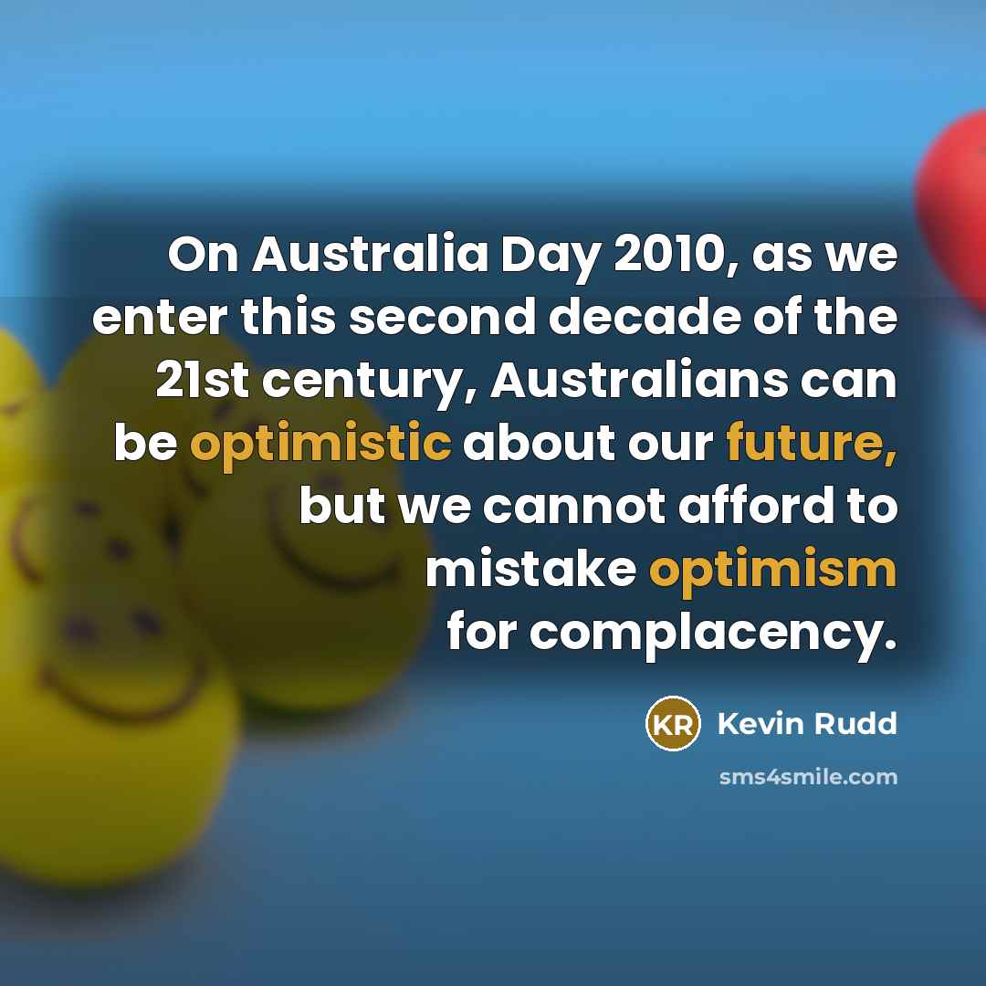 “On Australia Day 2010, as we enter this second decade of the 21st century, Australians can be optimistic about our future, but we cannot afford to mistake optimism for complacency.” quote by Kevin Rudd