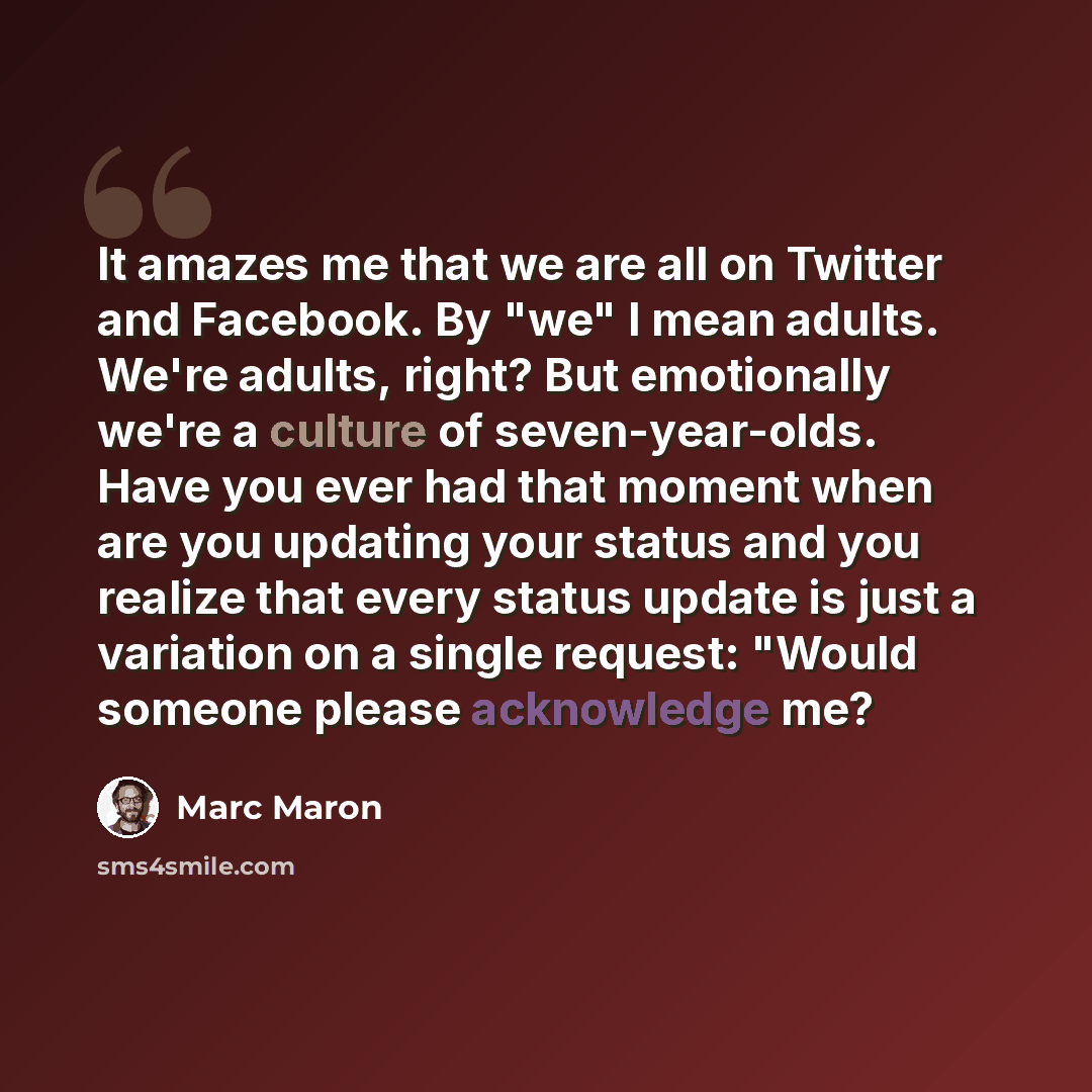 “It amazes me that we are all on Twitter and Facebook. By "we" I mean adults. We're adults, right? But emotionally we're a culture of seven-year-olds. Have you ever had that moment when are you updating your status and you realize that every status update is just a variation on a single request…” quote by Marc Maron