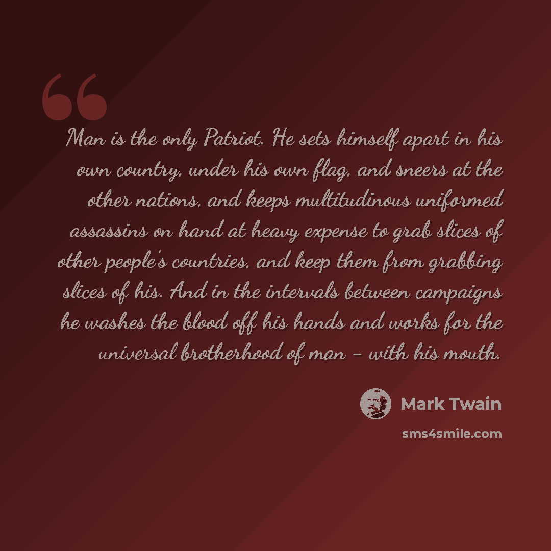 “Man is the only Patriot. He sets himself apart in his own country, under his own flag, and sneers at the other nations, and keeps multitudinous uniformed assassins on hand at heavy expense to grab slices of other people's countries, and keep them from grabbing slices of his. And in the intervals…” quote by Mark Twain