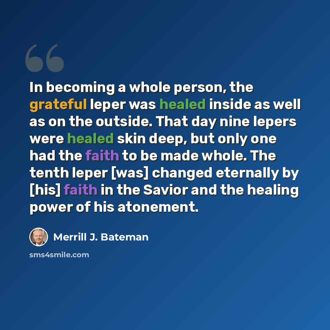 “In becoming a whole person, the grateful leper was healed inside as well as on the outside. That day nine lepers were healed skin deep, but only one had the faith to be made whole. The tenth leper [was] changed eternally by [his] faith in the Savior and the healing power of his atonement.” quote by Merrill J. Bateman