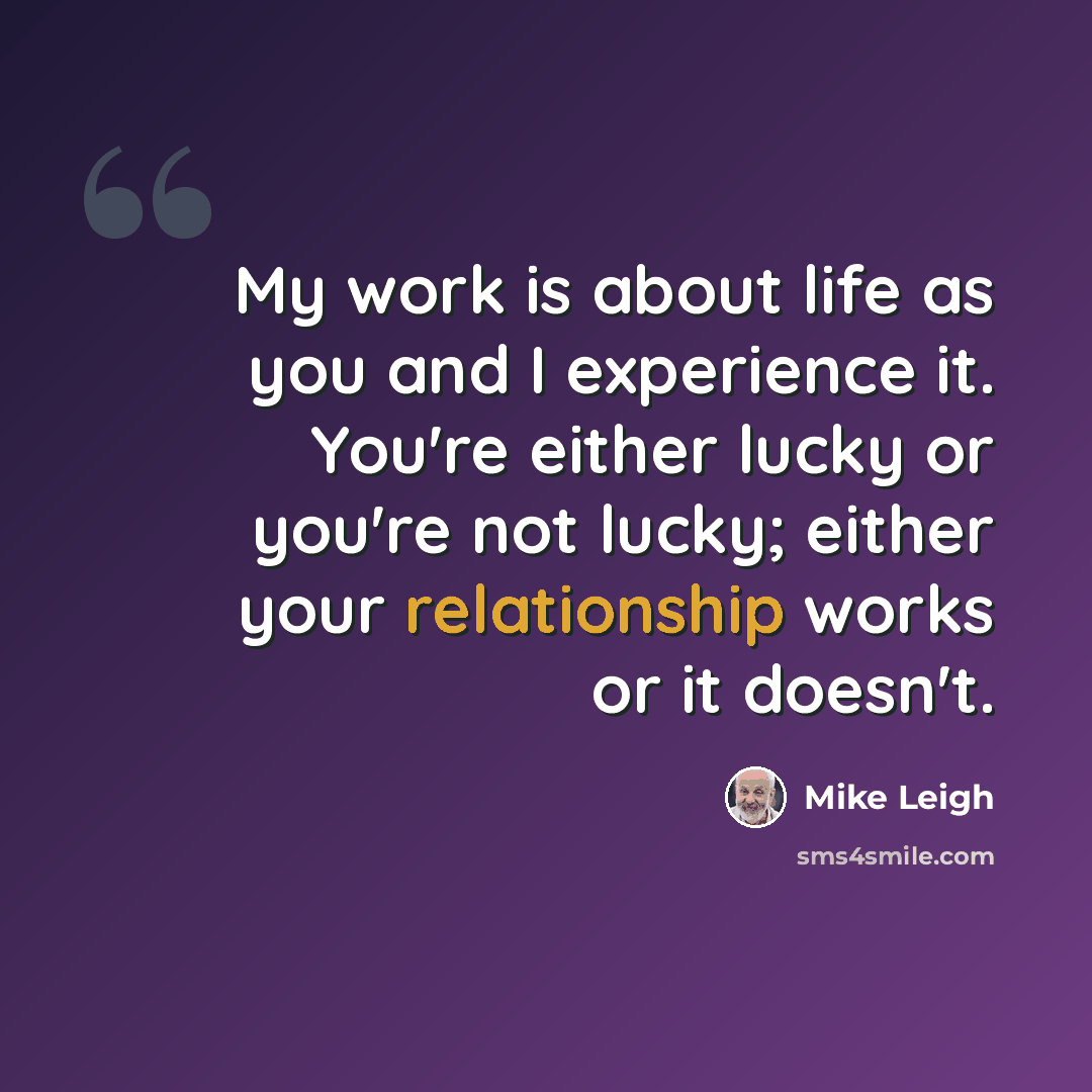“My work is about life as you and I experience it. You're either lucky or you're not lucky; either your relationship works or it doesn't.” quote by Mike Leigh