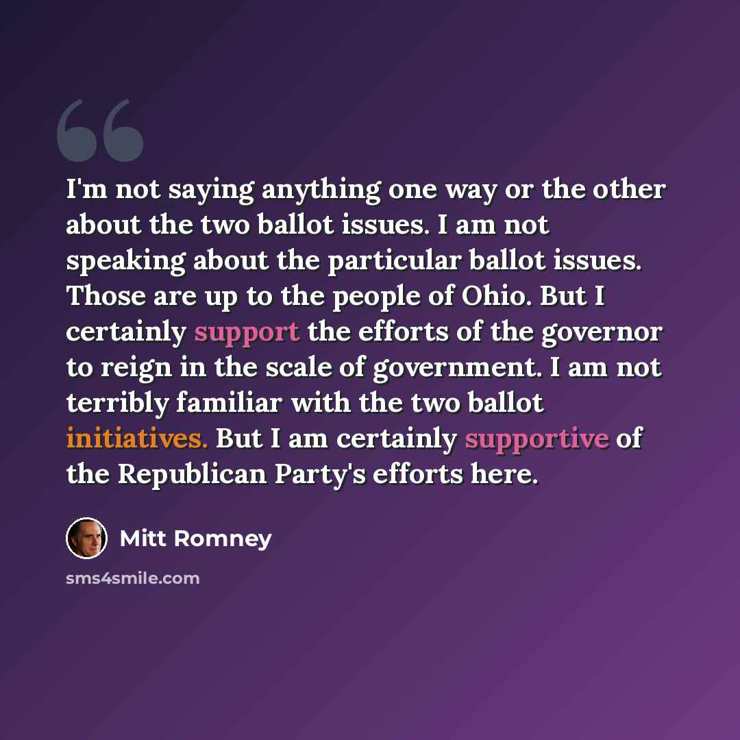 “I'm not saying anything one way or the other about the two ballot issues. I am not speaking about the particular ballot issues. Those are up to the people of Ohio. But I certainly support the efforts of the governor to reign in the scale of government. I am not terribly familiar with the two…” quote by Mitt Romney