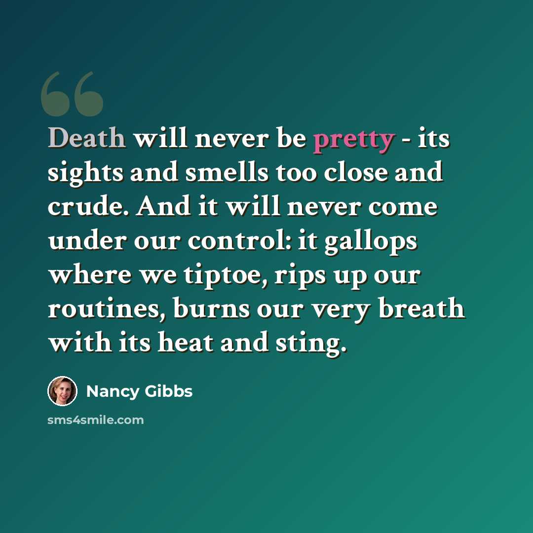 “Death will never be pretty - its sights and smells too close and crude. And it will never come under our control: it gallops where we tiptoe, rips up our routines, burns our very breath with its heat and sting.” quote by Nancy Gibbs