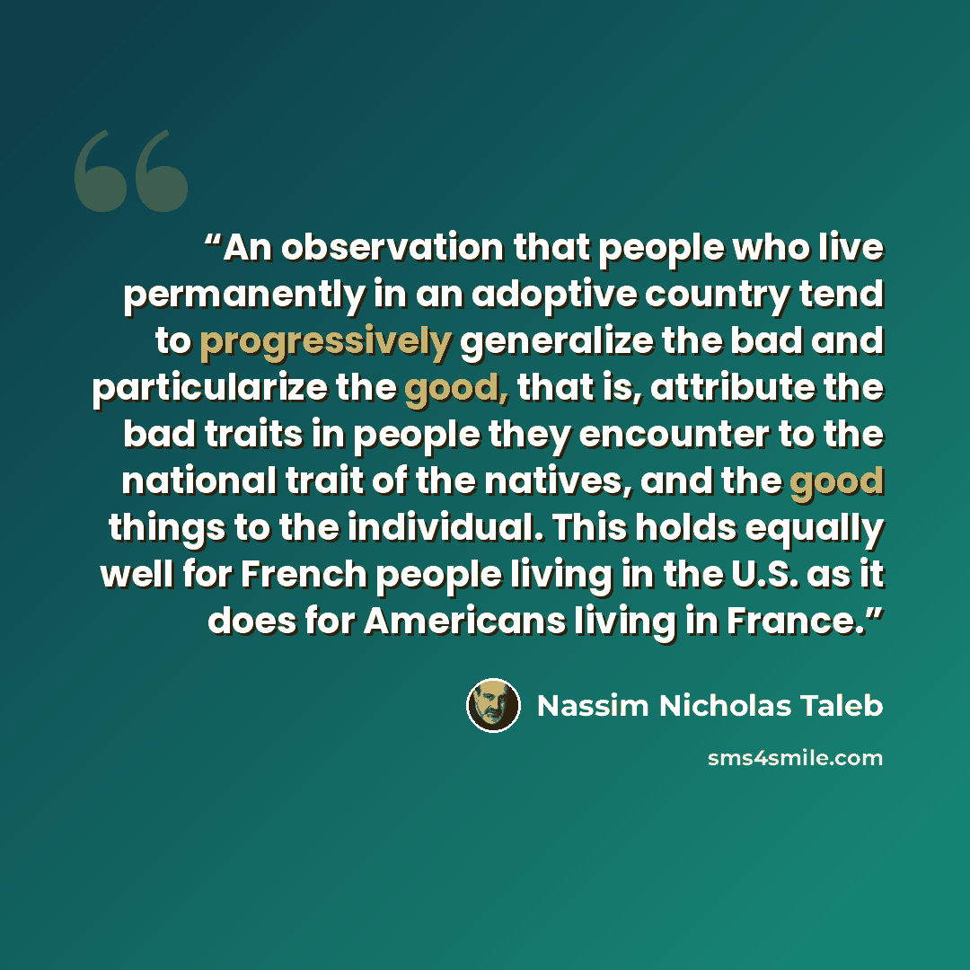 “An observation that people who live permanently in an adoptive country tend to progressively generalize the bad and particularize the good, that is, attribute the bad traits in people they encounter to the national trait of the natives, and the good things to the individual. This holds equally…” quote by Nassim Nicholas Taleb
