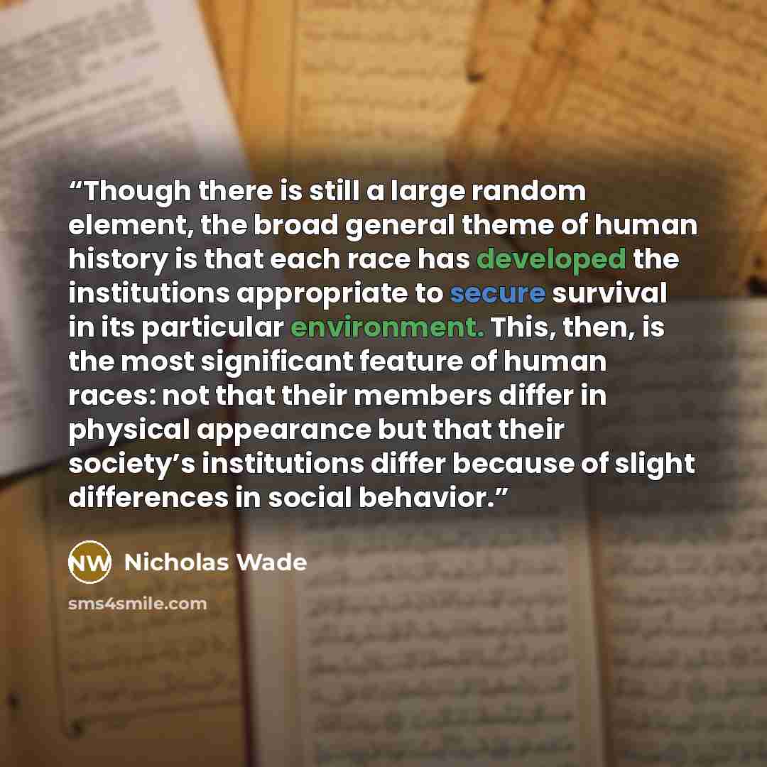 “Though there is still a large random element, the broad general theme of human history is that each race has developed the institutions appropriate to secure survival in its particular environment. This, then, is the most significant feature of human races: not that their members differ in…” quote by Nicholas Wade
