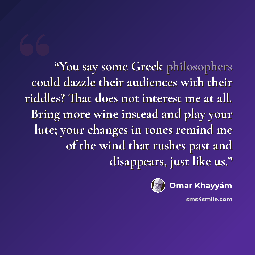 “You say some Greek philosophers could dazzle their audiences with their riddles? That does not interest me at all. Bring more wine instead and play your lute; your changes in tones remind me of the wind that rushes past and disappears, just like us.” quote by Omar Khayyám