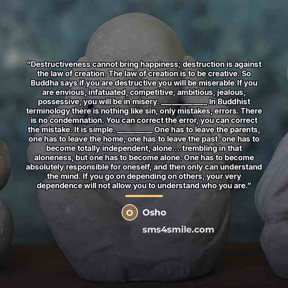 “Destructiveness cannot bring happiness; destruction is against the law of creation. The law of creation is to be creative. So Buddha says if you are destructive you will be miserable.If you are envious, infatuated, competitive, ambitious, jealous, possessive, you will be in misery. _____________…” quote by Osho
