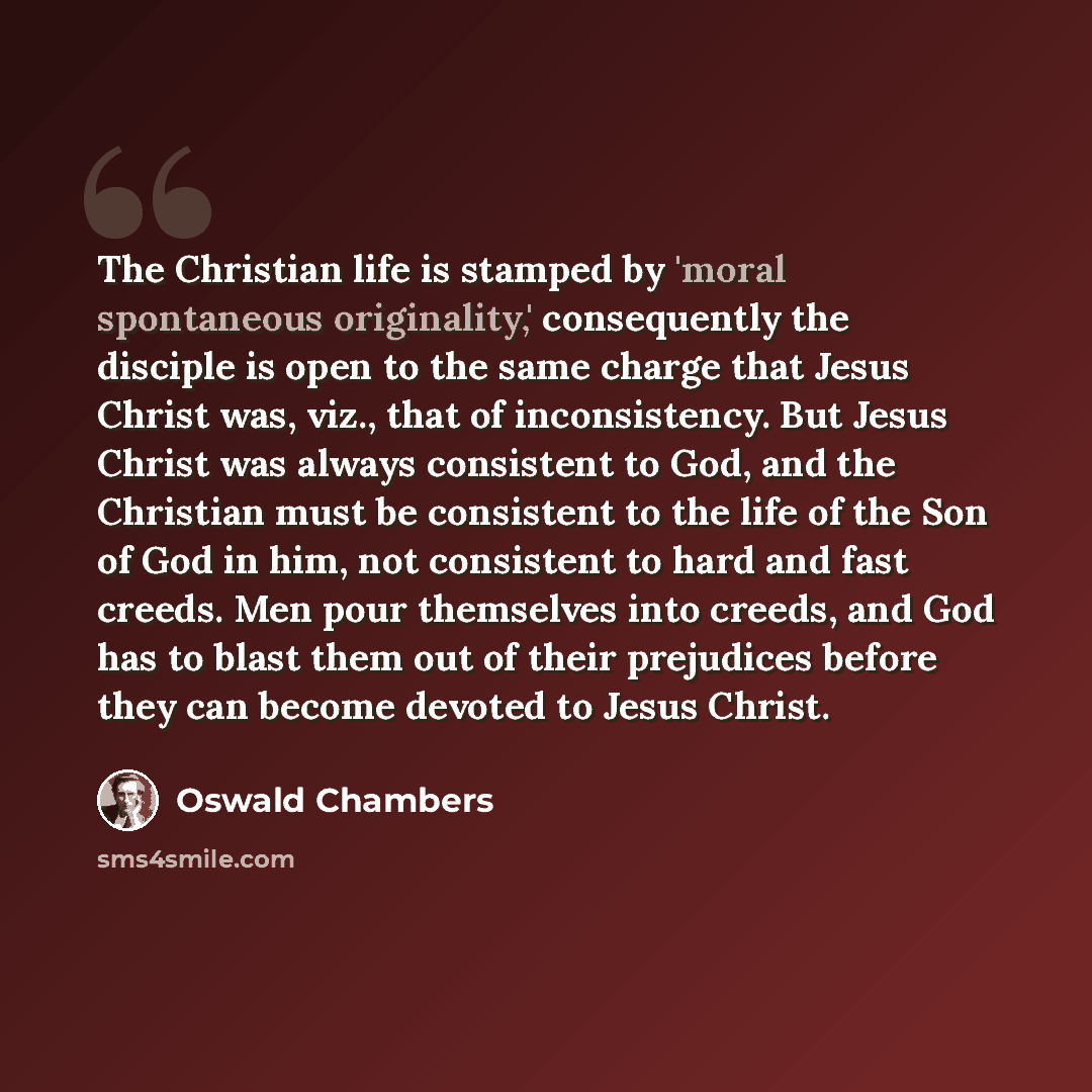 “The Christian life is stamped by 'moral spontaneous originality,' consequently the disciple is open to the same charge that Jesus Christ was, viz., that of inconsistency. But Jesus Christ was always consistent to God, and the Christian must be consistent to the life of the Son of God in him, not…” quote by Oswald Chambers