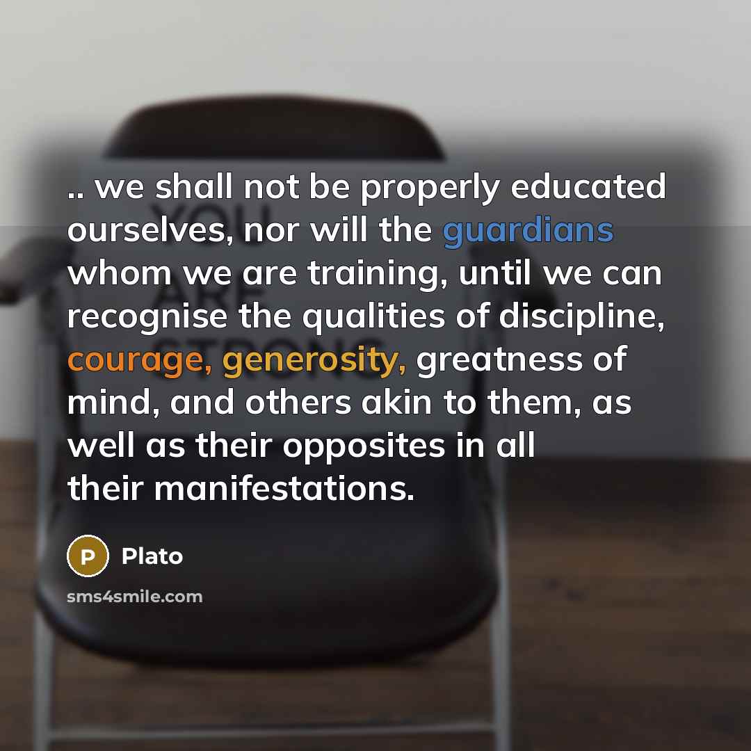 “.. we shall not be properly educated ourselves, nor will the guardians whom we are training, until we can recognise the qualities of discipline, courage, generosity, greatness of mind, and others akin to them, as well as their opposites in all their manifestations.” quote by Plato
