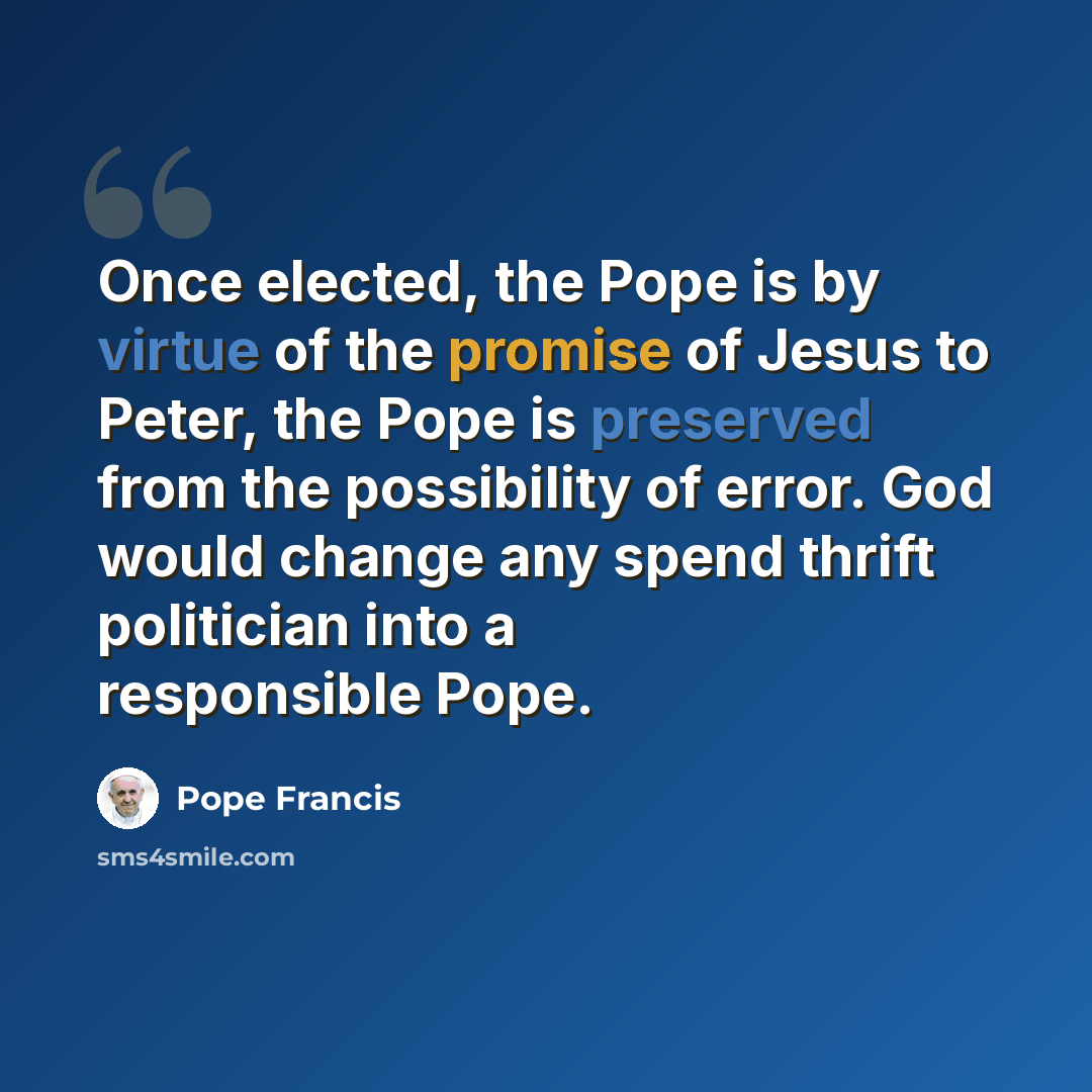 “Once elected, the Pope is by virtue of the promise of Jesus to Peter, the Pope is preserved from the possibility of error. God would change any spend thrift politician into a responsible Pope.” quote by Pope Francis