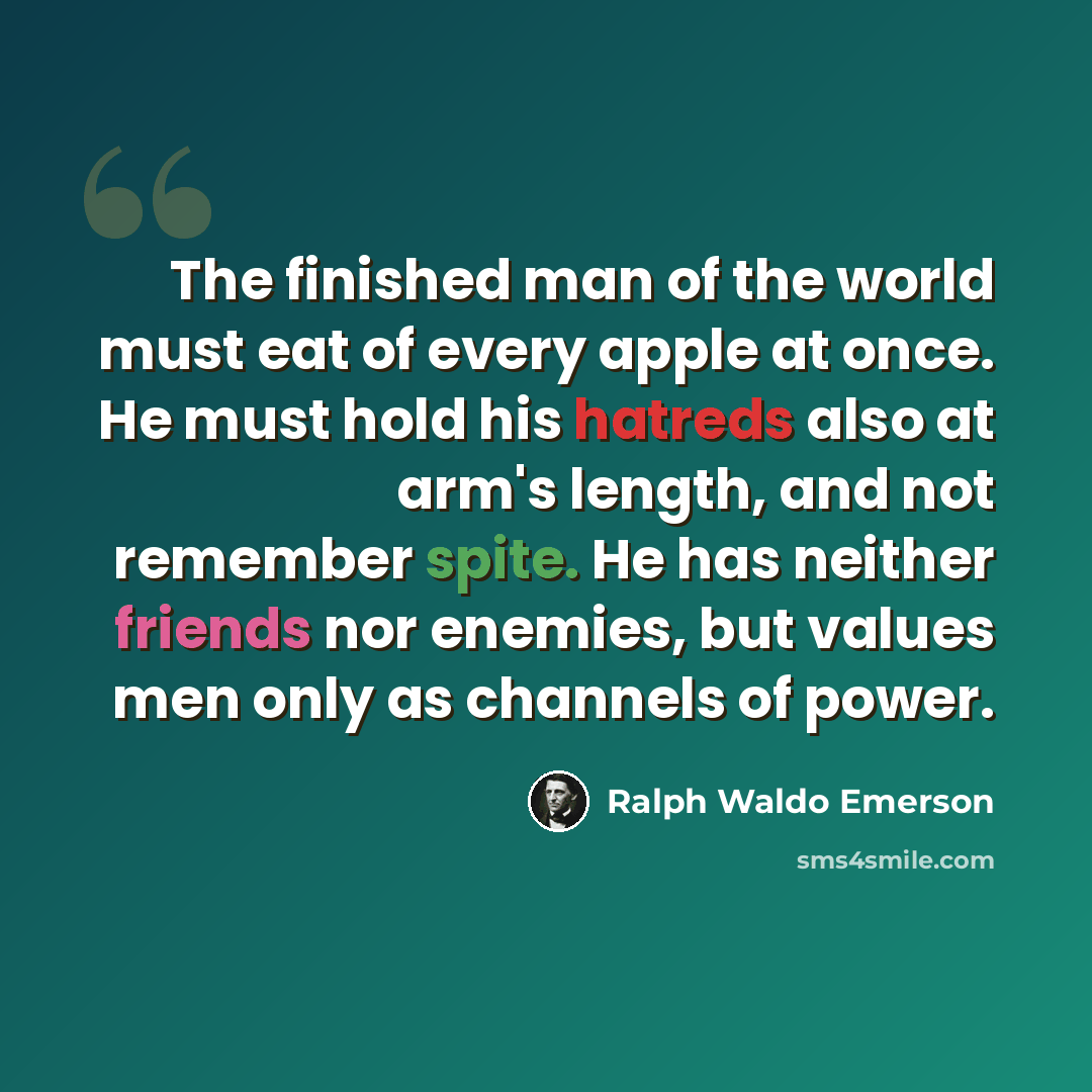 “The finished man of the world must eat of every apple at once. He must hold his hatreds also at arm's length, and not remember spite. He has neither friends nor enemies, but values men only as channels of power.” quote by Ralph Waldo Emerson