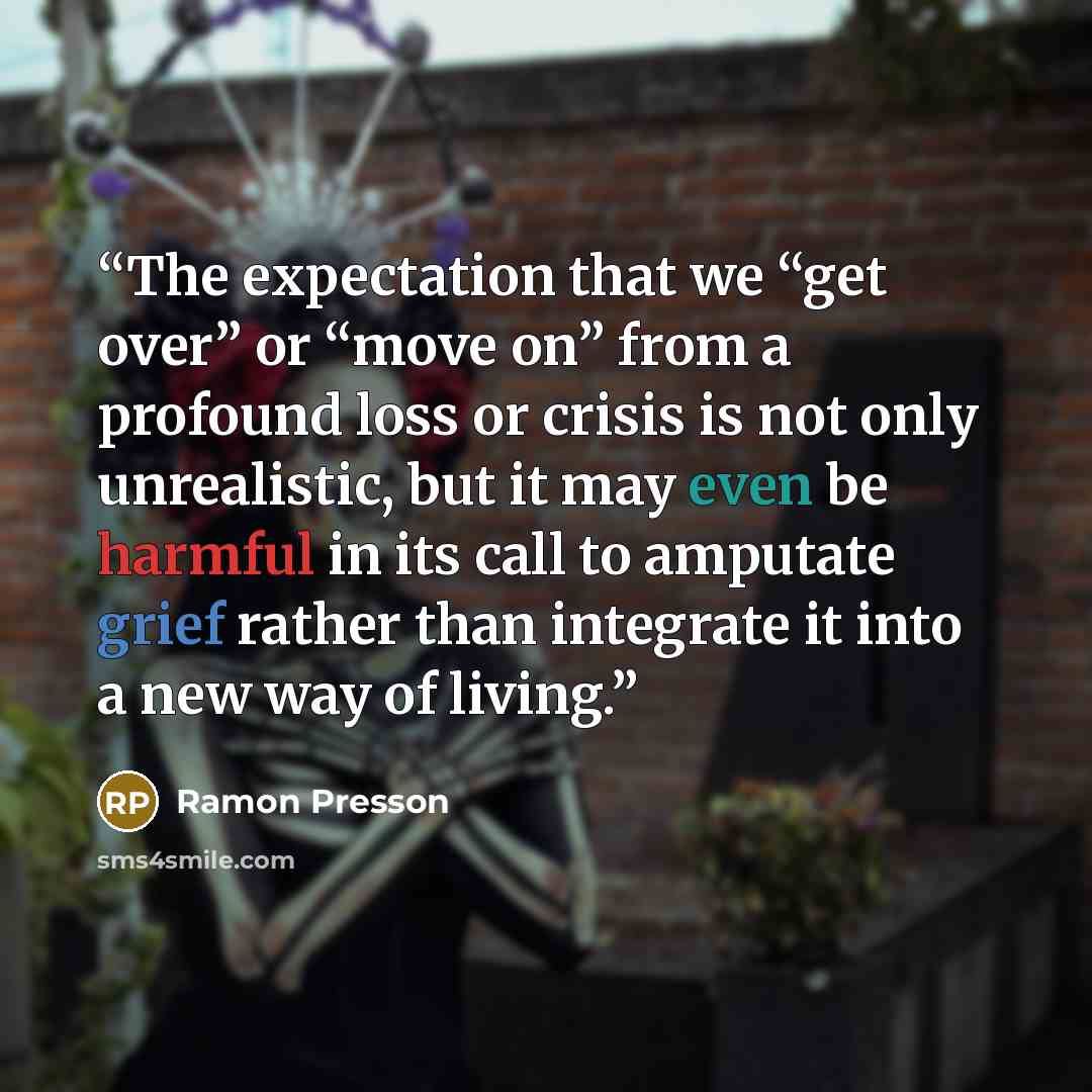 “The expectation that we “get over” or “move on” from a profound loss or crisis is not only unrealistic, but it may even be harmful in its call to amputate grief rather than integrate it into a new way of living.” quote by Ramon Presson