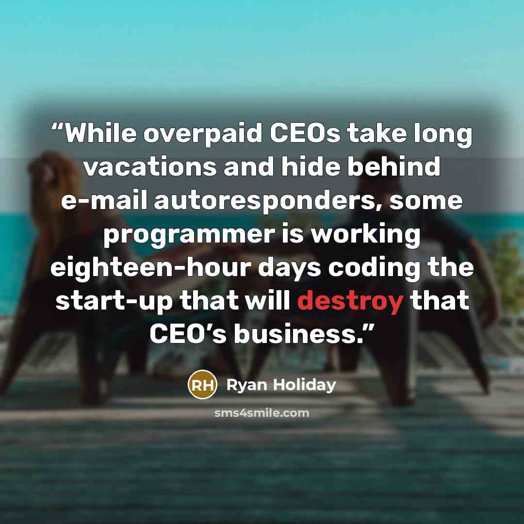 “While overpaid CEOs take long vacations and hide behind e-mail autoresponders, some programmer is working eighteen-hour days coding the start-up that will destroy that CEO’s business.” quote by Ryan Holiday