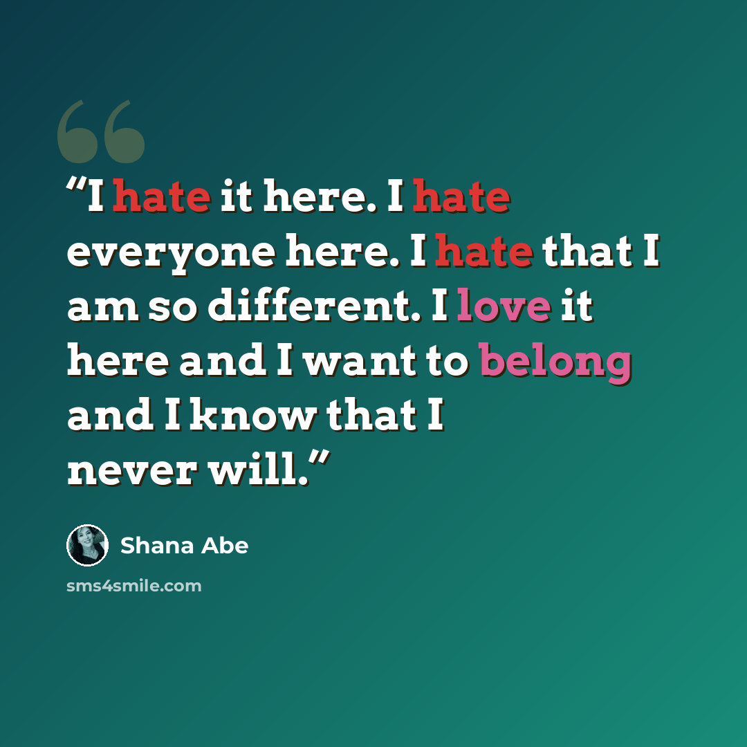 “I hate it here. I hate everyone here. I hate that I am so different. I love it here and I want to belong and I know that I never will.” quote by Shana Abe