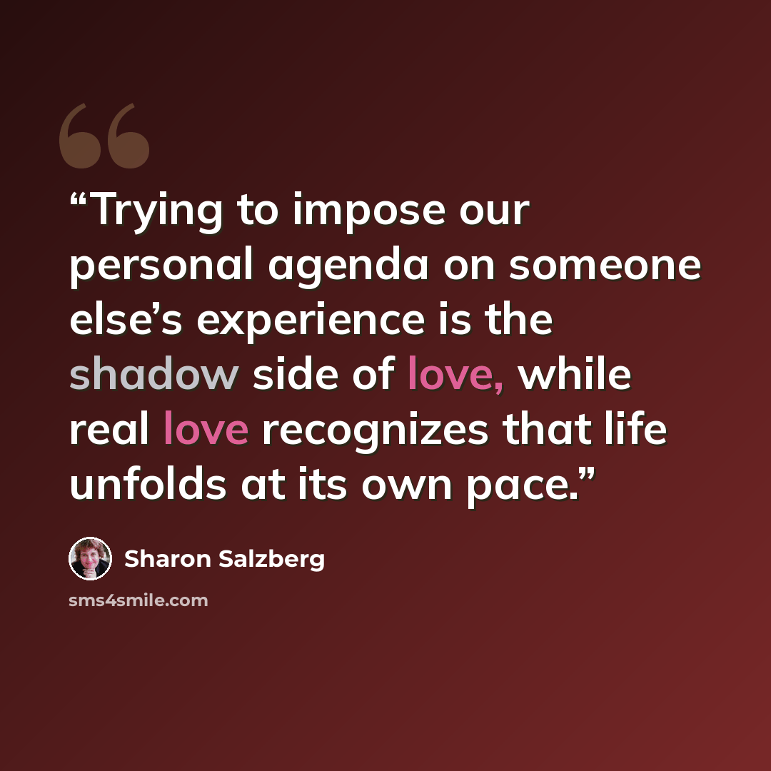 “Trying to impose our personal agenda on someone else’s experience is the shadow side of love, while real love recognizes that life unfolds at its own pace.” quote by Sharon Salzberg