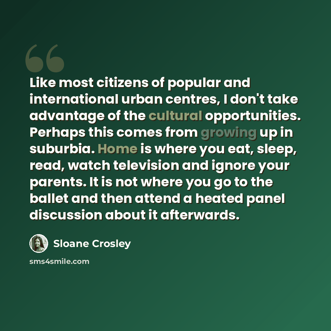 “Like most citizens of popular and international urban centres, I don't take advantage of the cultural opportunities. Perhaps this comes from growing up in suburbia. Home is where you eat, sleep, read, watch television and ignore your parents. It is not where you go to the ballet and then attend a…” quote by Sloane Crosley